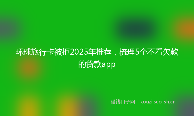 环球旅行卡被拒2025年推荐，梳理5个不看欠款的贷款app