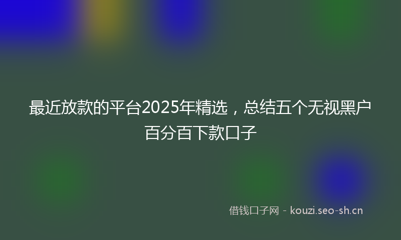 最近放款的平台2025年精选，总结五个无视黑户百分百下款口子