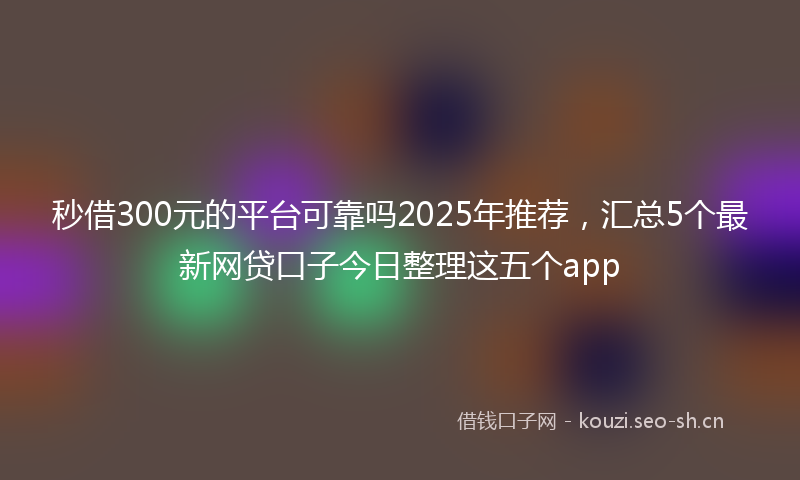 秒借300元的平台可靠吗2025年推荐，汇总5个最新网贷口子今日整理这五个app