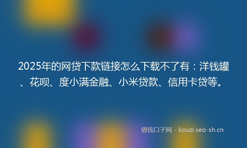 2025年的网贷下款链接怎么下载不了有：洋钱罐、花呗、度小满金融、小米贷款、信用卡贷等。