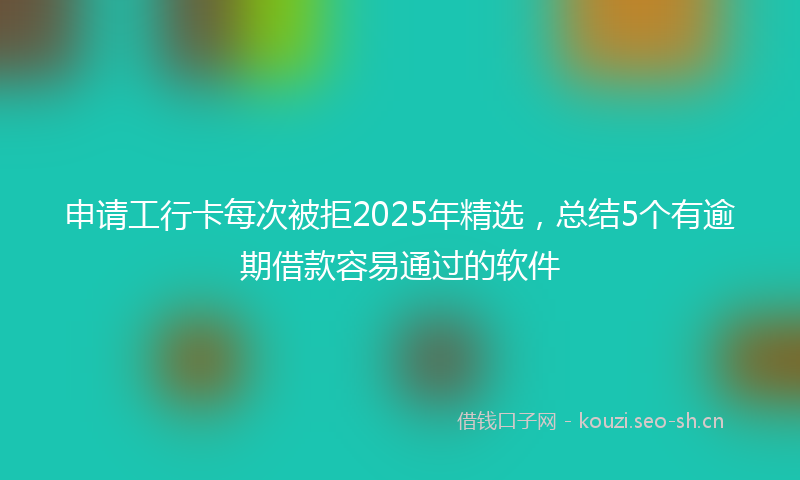 申请工行卡每次被拒2025年精选，总结5个有逾期借款容易通过的软件