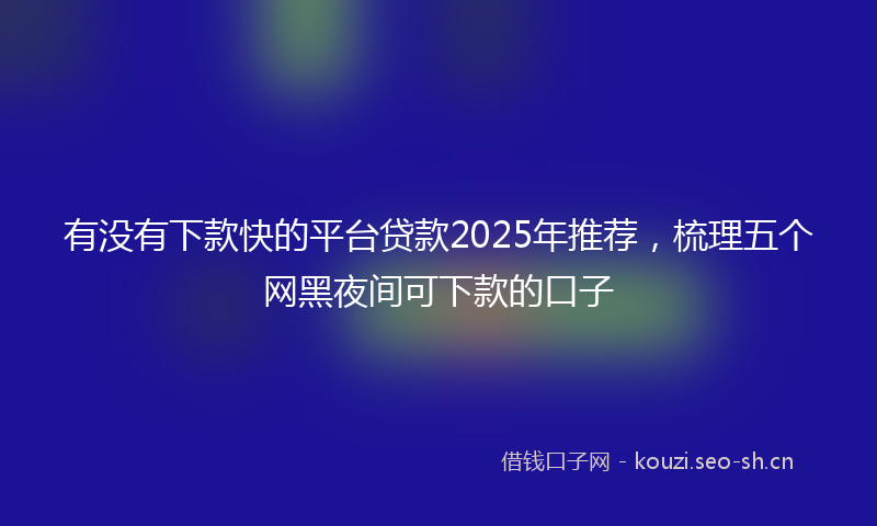 有没有下款快的平台贷款2025年推荐，梳理五个网黑夜间可下款的口子