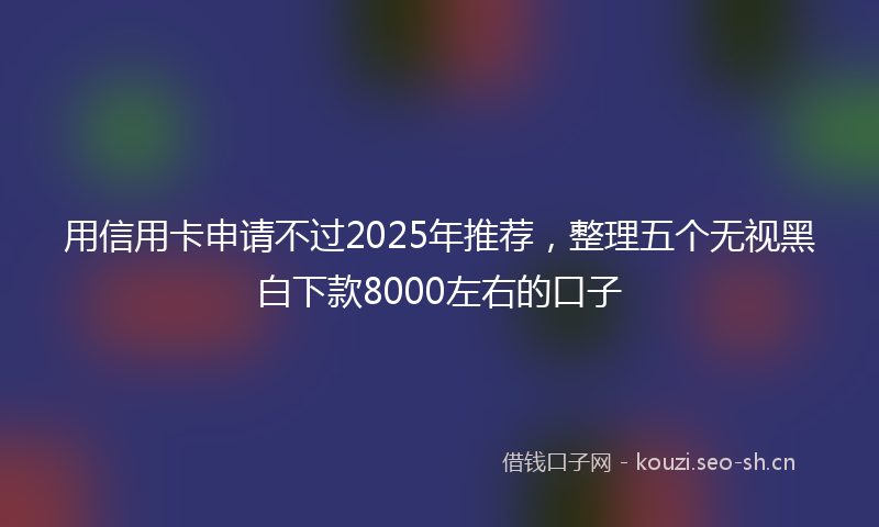 用信用卡申请不过2025年推荐，整理五个无视黑白下款8000左右的口子
