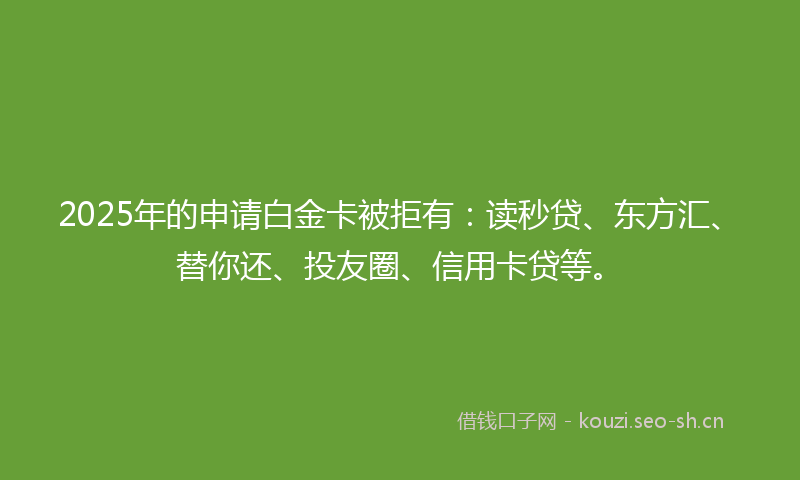 2025年的申请白金卡被拒有：读秒贷、东方汇、替你还、投友圈、信用卡贷等。