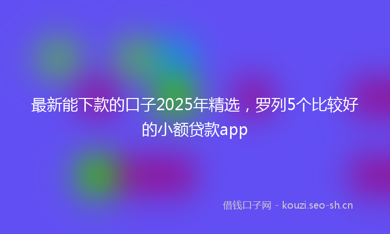 最新能下款的口子2025年精选，罗列5个比较好的小额贷款app