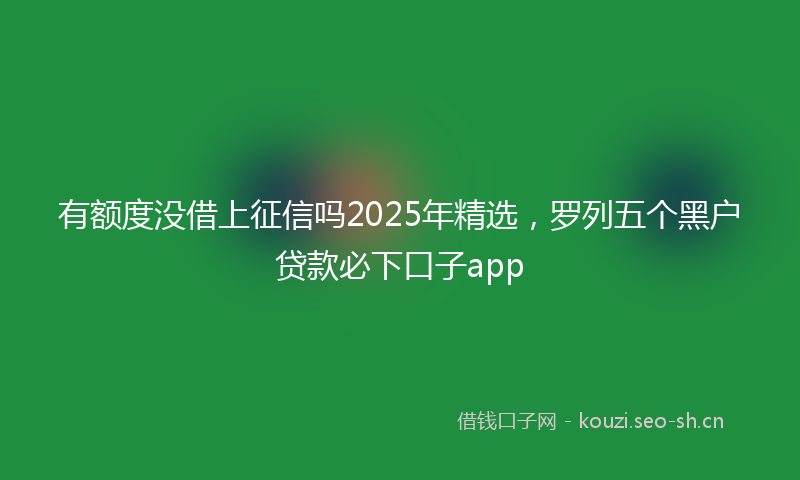 有额度没借上征信吗2025年精选，罗列五个黑户贷款必下口子app