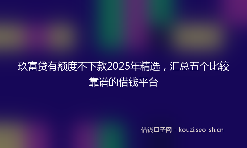 玖富贷有额度不下款2025年精选，汇总五个比较靠谱的借钱平台