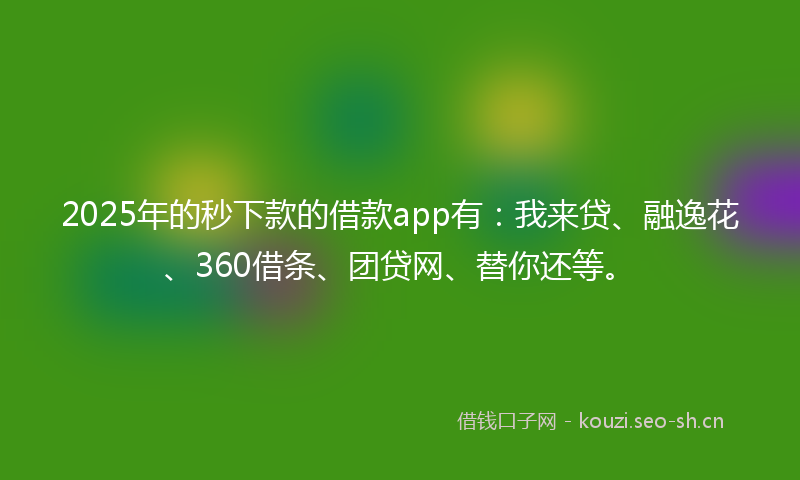 2025年的秒下款的借款app有：我来贷、融逸花、360借条、团贷网、替你还等。