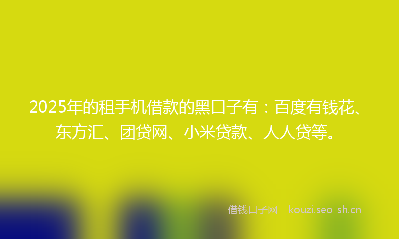 2025年的租手机借款的黑口子有：百度有钱花、东方汇、团贷网、小米贷款、人人贷等。