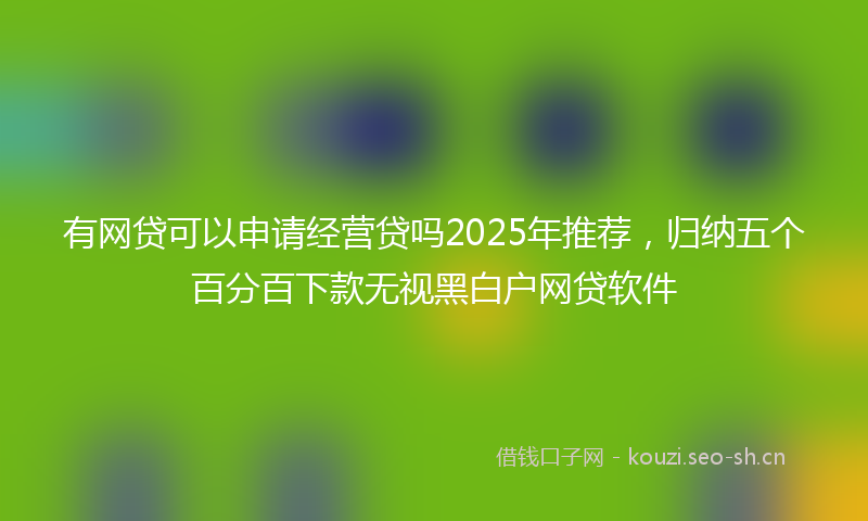 有网贷可以申请经营贷吗2025年推荐，归纳五个百分百下款无视黑白户网贷软件