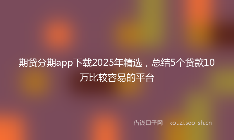期贷分期app下载2025年精选，总结5个贷款10万比较容易的平台