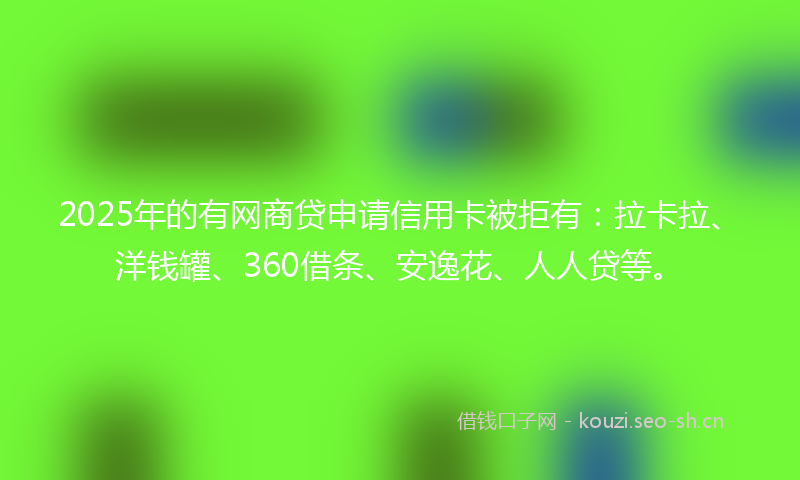 2025年的有网商贷申请信用卡被拒有：拉卡拉、洋钱罐、360借条、安逸花、人人贷等。