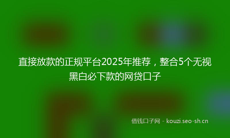 直接放款的正规平台2025年推荐，整合5个无视黑白必下款的网贷口子