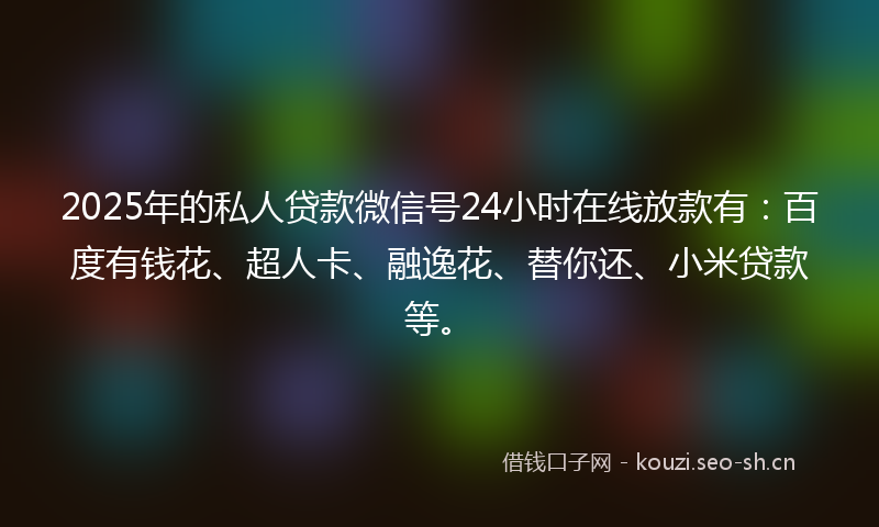 2025年的私人贷款微信号24小时在线放款有：百度有钱花、超人卡、融逸花、替你还、小米贷款等。