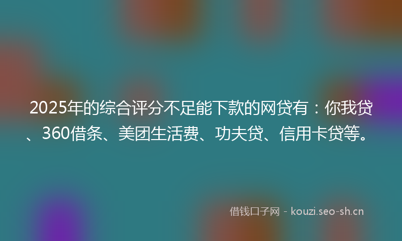 2025年的综合评分不足能下款的网贷有：你我贷、360借条、美团生活费、功夫贷、信用卡贷等。