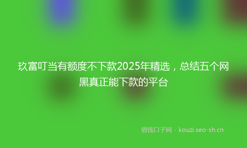 玖富叮当有额度不下款2025年精选，总结五个网黑真正能下款的平台