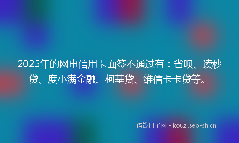 2025年的网申信用卡面签不通过有：省呗、读秒贷、度小满金融、柯基贷、维信卡卡贷等。