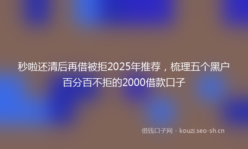 秒啦还清后再借被拒2025年推荐，梳理五个黑户百分百不拒的2000借款口子