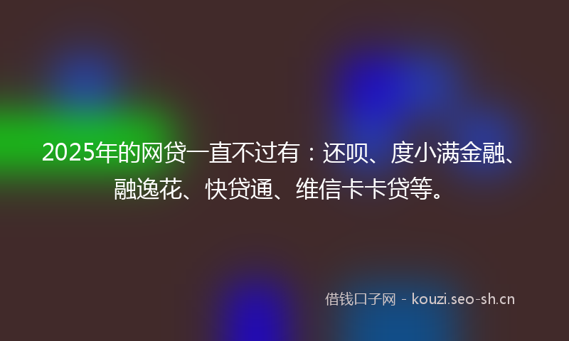 2025年的网贷一直不过有：还呗、度小满金融、融逸花、快贷通、维信卡卡贷等。