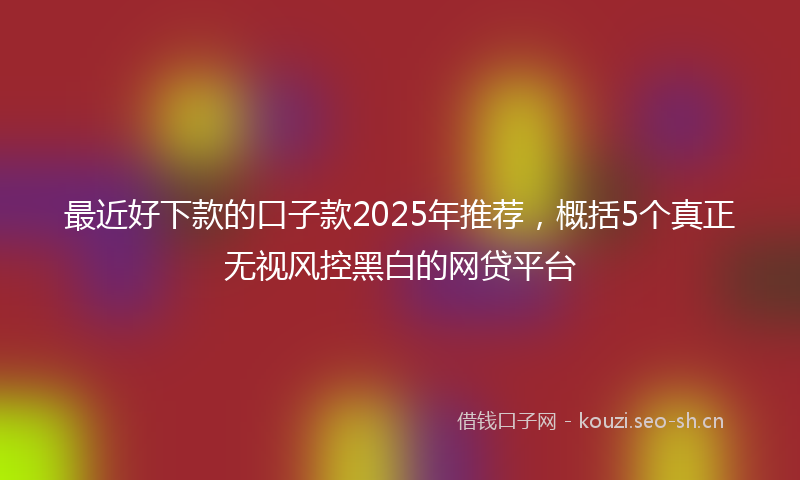 最近好下款的口子款2025年推荐，概括5个真正无视风控黑白的网贷平台