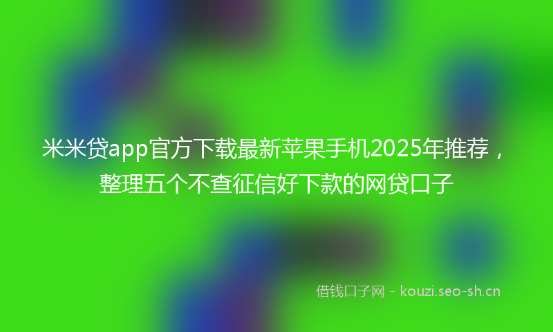 米米贷app官方下载最新苹果手机2025年推荐，整理五个不查征信好下款的网贷口子