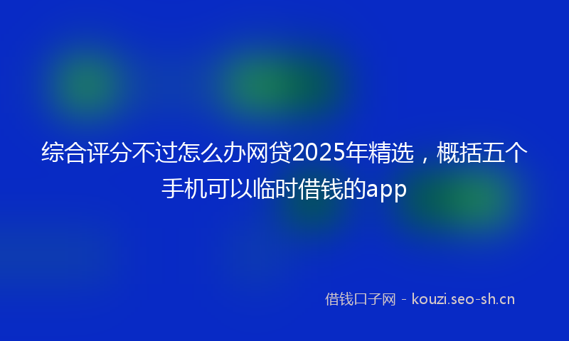综合评分不过怎么办网贷2025年精选，概括五个手机可以临时借钱的app