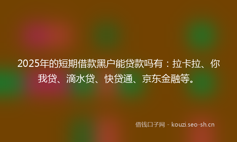2025年的短期借款黑户能贷款吗有：拉卡拉、你我贷、滴水贷、快贷通、京东金融等。