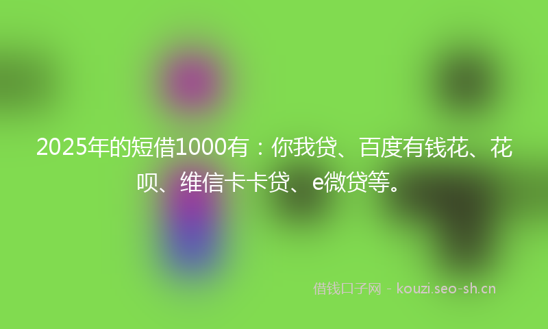 2025年的短借1000有：你我贷、百度有钱花、花呗、维信卡卡贷、e微贷等。