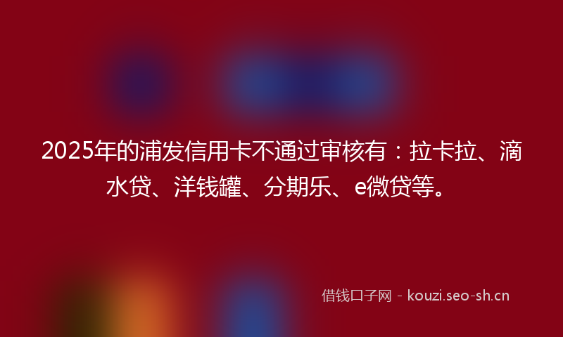 2025年的浦发信用卡不通过审核有：拉卡拉、滴水贷、洋钱罐、分期乐、e微贷等。