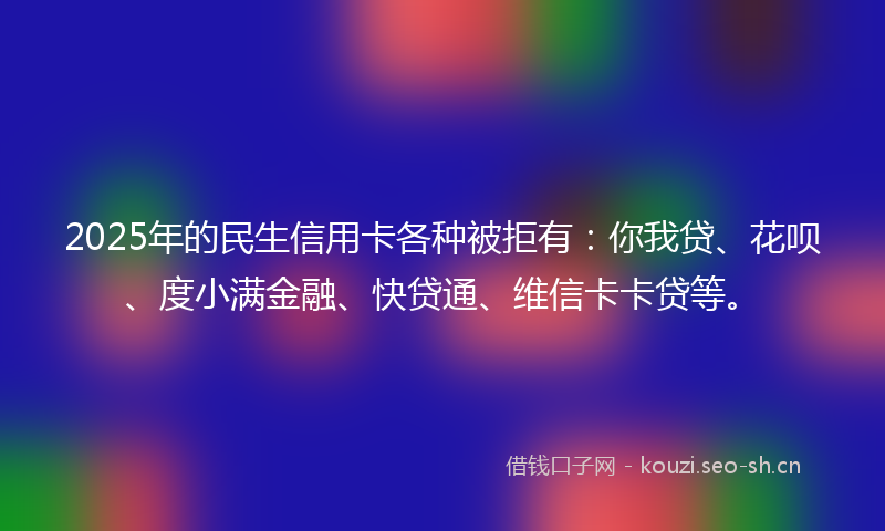 2025年的民生信用卡各种被拒有：你我贷、花呗、度小满金融、快贷通、维信卡卡贷等。