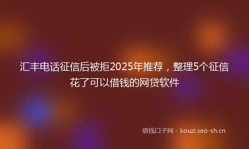 汇丰电话征信后被拒2025年推荐，整理5个征信花了可以借钱的网贷软件