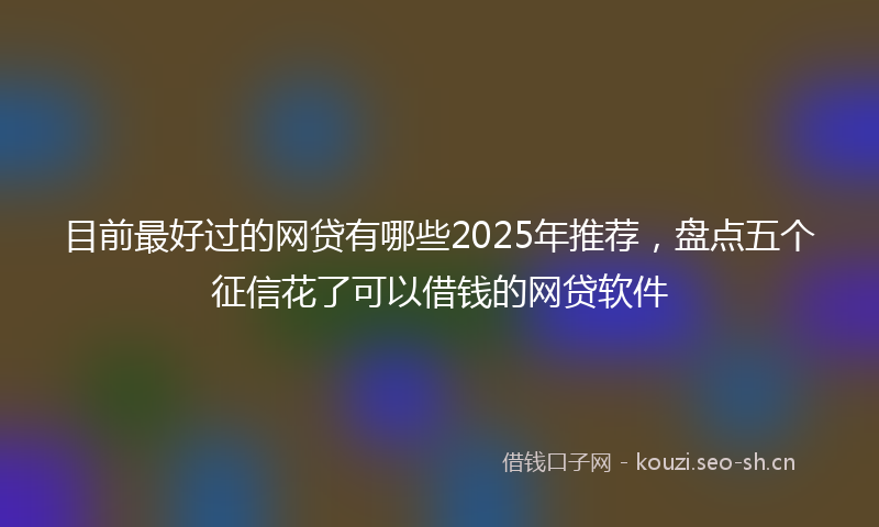 目前最好过的网贷有哪些2025年推荐，盘点五个征信花了可以借钱的网贷软件