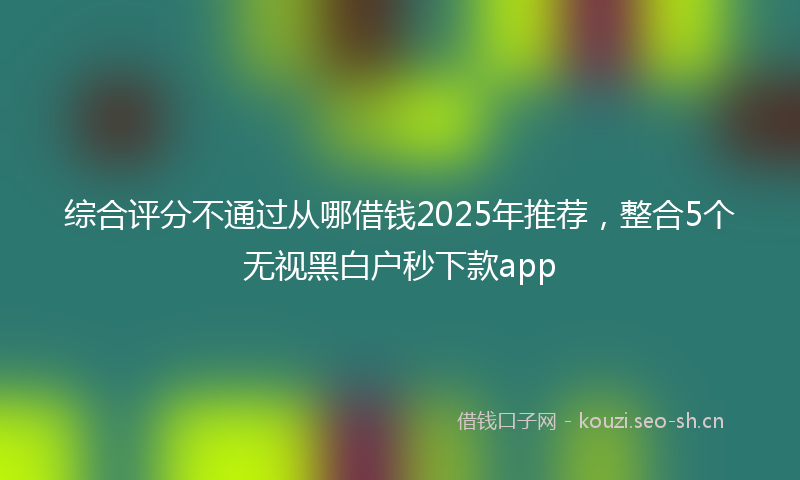 综合评分不通过从哪借钱2025年推荐，整合5个无视黑白户秒下款app