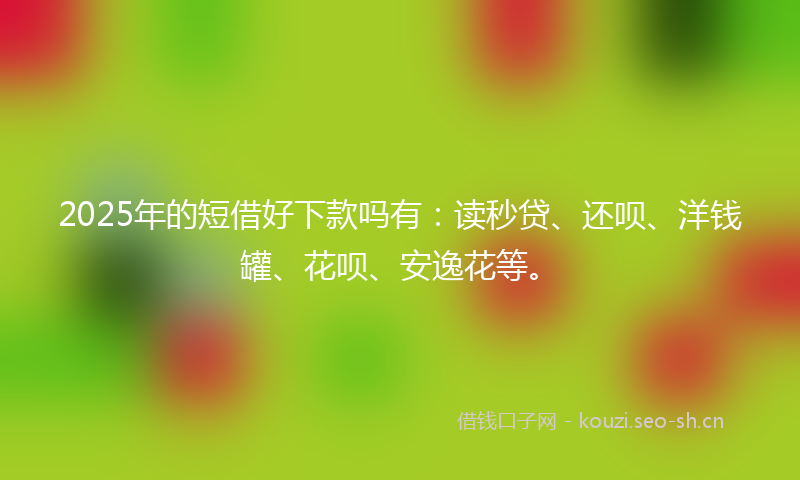 2025年的短借好下款吗有：读秒贷、还呗、洋钱罐、花呗、安逸花等。