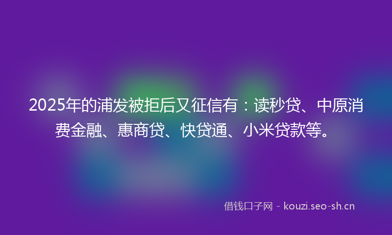2025年的浦发被拒后又征信有：读秒贷、中原消费金融、惠商贷、快贷通、小米贷款等。