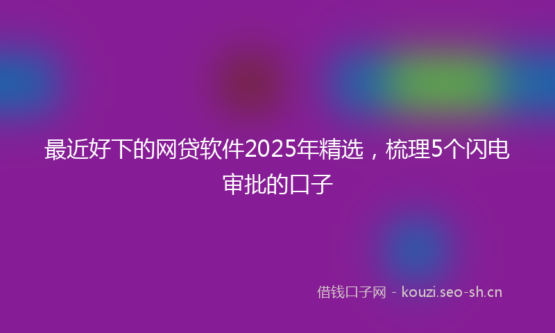 最近好下的网贷软件2025年精选，梳理5个闪电审批的口子