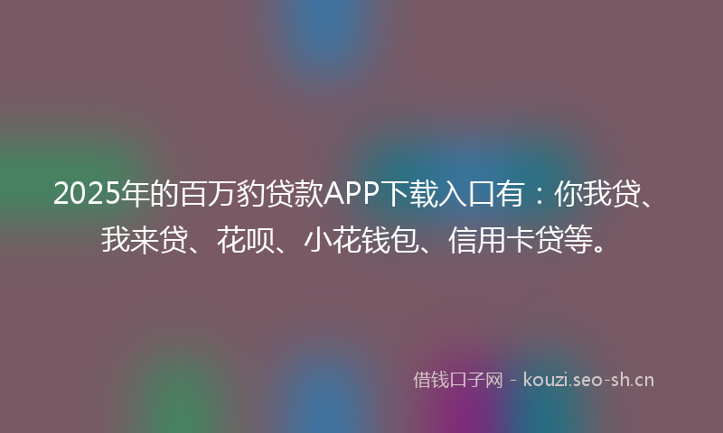 2025年的百万豹贷款APP下载入口有：你我贷、我来贷、花呗、小花钱包、信用卡贷等。