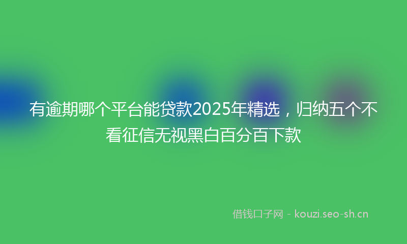 有逾期哪个平台能贷款2025年精选，归纳五个不看征信无视黑白百分百下款