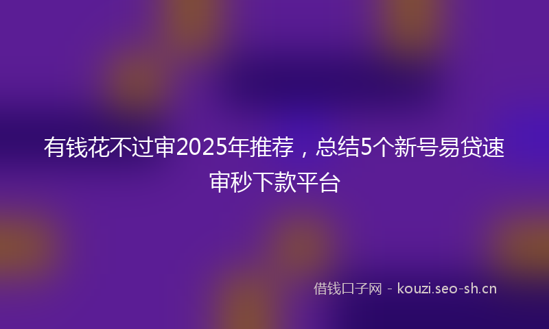 有钱花不过审2025年推荐，总结5个新号易贷速审秒下款平台