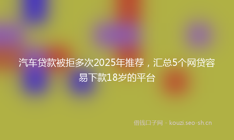 汽车贷款被拒多次2025年推荐，汇总5个网贷容易下款18岁的平台