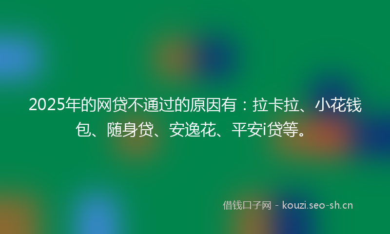 2025年的网贷不通过的原因有：拉卡拉、小花钱包、随身贷、安逸花、平安i贷等。