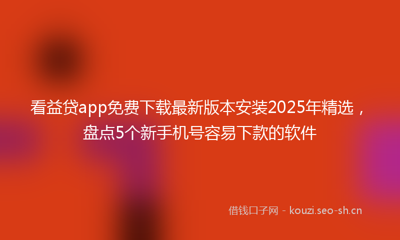看益贷app免费下载最新版本安装2025年精选，盘点5个新手机号容易下款的软件