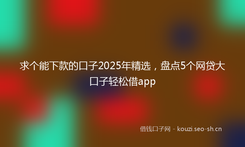 求个能下款的口子2025年精选，盘点5个网贷大口子轻松借app