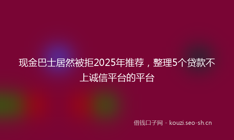 现金巴士居然被拒2025年推荐，整理5个贷款不上诚信平台的平台