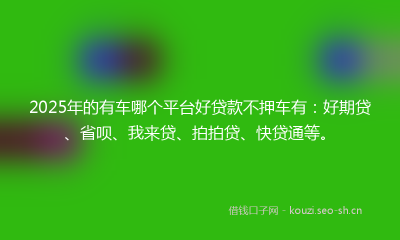 2025年的有车哪个平台好贷款不押车有：好期贷、省呗、我来贷、拍拍贷、快贷通等。