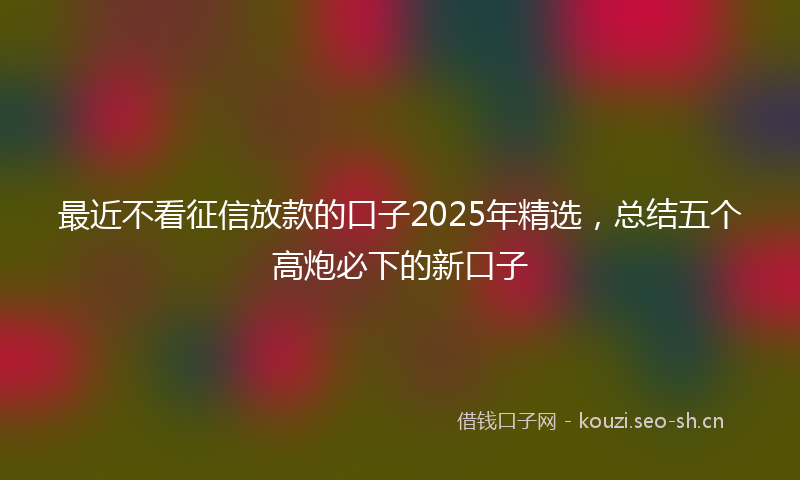 最近不看征信放款的口子2025年精选，总结五个高炮必下的新口子