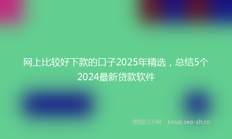 网上比较好下款的口子2025年精选，总结5个2024最新贷款软件