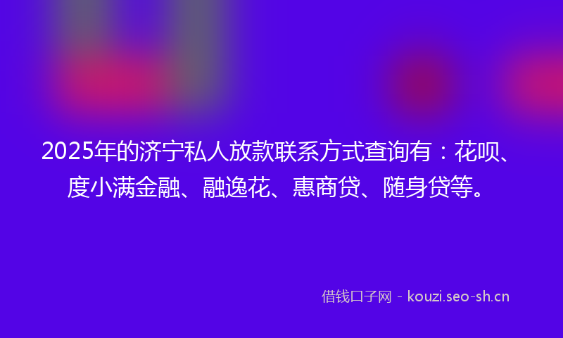 2025年的济宁私人放款联系方式查询有：花呗、度小满金融、融逸花、惠商贷、随身贷等。