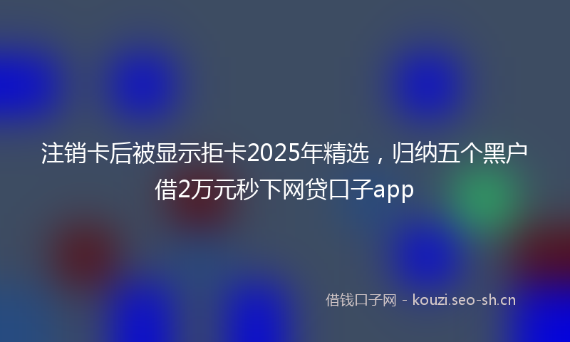 注销卡后被显示拒卡2025年精选，归纳五个黑户借2万元秒下网贷口子app