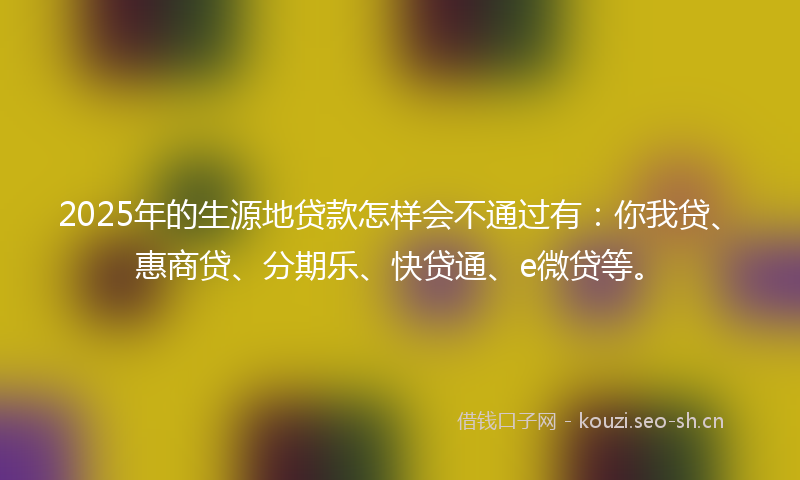 2025年的生源地贷款怎样会不通过有：你我贷、惠商贷、分期乐、快贷通、e微贷等。